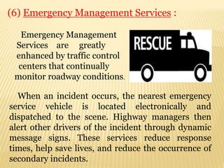 (6) Emergency Management Services :
When an incident occurs, the nearest emergency
service vehicle is located electronically and
dispatched to the scene. Highway managers then
alert other drivers of the incident through dynamic
message signs. These services reduce response
times, help save lives, and reduce the occurrence of
secondary incidents.
Emergency Management
Services are greatly
enhanced by traffic control
centers that continually
monitor roadway conditions.
 