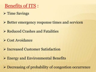  Time Savings
 Better emergency response times and services
 Reduced Crashes and Fatalities
 Cost Avoidance
 Increased Customer Satisfaction
 Energy and Environmental Benefits
 Decreasing of probability of congestion occurrence
Benefits of ITS :
 