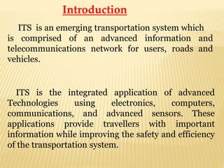 Introduction
ITS is an emerging transportation system which
is comprised of an advanced information and
telecommunications network for users, roads and
vehicles.
ITS is the integrated application of advanced
Technologies using electronics, computers,
communications, and advanced sensors. These
applications provide travellers with important
information while improving the safety and efficiency
of the transportation system.
 