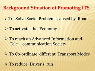 Background Situation of Promoting ITS
 To Solve Social Problems caused by Road
 To activate the Economy
 To reach an Advanced Information and
Tele – communication Society
 To Co-ordinate different Transport Modes
 To reduce Driver’s run
 