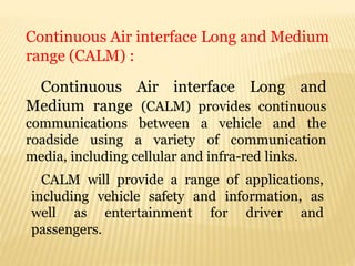 Continuous Air interface Long and
Medium range (CALM) provides continuous
communications between a vehicle and the
roadside using a variety of communication
media, including cellular and infra-red links.
Continuous Air interface Long and Medium
range (CALM) :
CALM will provide a range of applications,
including vehicle safety and information, as
well as entertainment for driver and
passengers.
 
