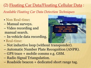 (2) Floating Car Data/Floating Cellular Data :
Available Floating Car Data Detection Techniques
• Non Real-time:
– Manual surveys.
– Video recording and
manual search.
– In-vehicle data recording.
• Real-time:
– Not inductive loop (without transponder).
– Automatic Number Plate Recognition (ANPR).
– GPS trace + mobile comms e.g. GSM.
– Radio Signal Triangulation.
– Roadside beacon + dedicated short range tag.
 