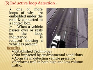 (5) Inductive loop detection :
 one or more
loops of wire are
embedded under the
road & connected to
a control box.
 When a vehicle
passes over or rests
on the loop,
inductance is
reduced showing a
vehicle is present.
Benefits :
Established Technology
Not impacted by environmental conditions
Accurate in detecting vehicle presence
Performs well in both high and low volume
traffic.
 
