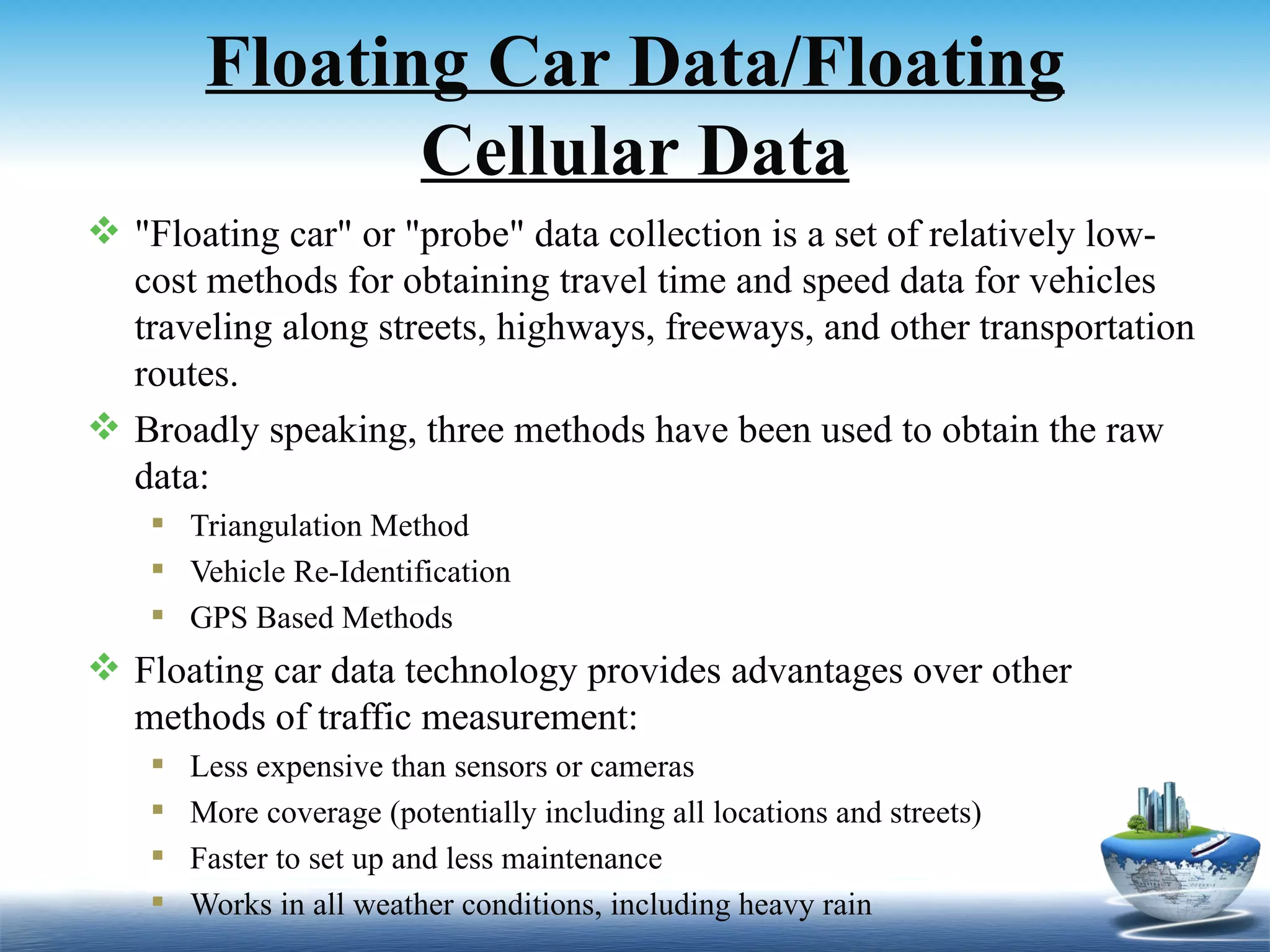 Floating Car Data/Floating
                Cellular Data
 "Floating car" or "probe" data collection is a set of relatively low-
  cost methods for obtaining travel time and speed data for vehicles
  traveling along streets, highways, freeways, and other transportation
  routes.
 Broadly speaking, three methods have been used to obtain the raw
  data:
     Triangulation Method
     Vehicle Re-Identification
     GPS Based Methods
 Floating car data technology provides advantages over other
  methods of traffic measurement:
       Less expensive than sensors or cameras
       More coverage (potentially including all locations and streets)
       Faster to set up and less maintenance
       Works in all weather conditions, including heavy rain
 