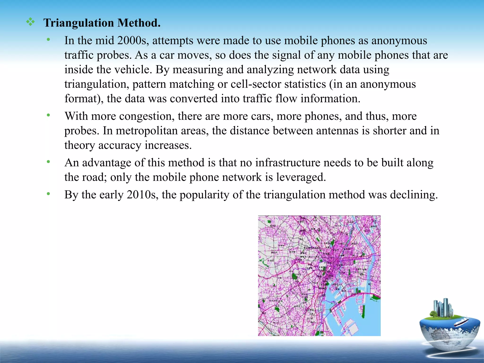  Triangulation Method.
  • In the mid 2000s, attempts were made to use mobile phones as anonymous
      traffic probes. As a car moves, so does the signal of any mobile phones that are
      inside the vehicle. By measuring and analyzing network data using
      triangulation, pattern matching or cell-sector statistics (in an anonymous
      format), the data was converted into traffic flow information.
  • With more congestion, there are more cars, more phones, and thus, more
      probes. In metropolitan areas, the distance between antennas is shorter and in
      theory accuracy increases.
  • An advantage of this method is that no infrastructure needs to be built along
      the road; only the mobile phone network is leveraged.
  • By the early 2010s, the popularity of the triangulation method was declining.
 