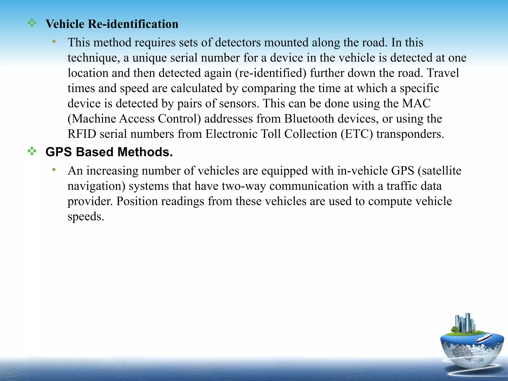  Vehicle Re-identification
   • This method requires sets of detectors mounted along the road. In this
     technique, a unique serial number for a device in the vehicle is detected at one
     location and then detected again (re-identified) further down the road. Travel
     times and speed are calculated by comparing the time at which a specific
     device is detected by pairs of sensors. This can be done using the MAC
     (Machine Access Control) addresses from Bluetooth devices, or using the
     RFID serial numbers from Electronic Toll Collection (ETC) transponders.
 GPS Based Methods.
   • An increasing number of vehicles are equipped with in-vehicle GPS (satellite
     navigation) systems that have two-way communication with a traffic data
     provider. Position readings from these vehicles are used to compute vehicle
     speeds.
 