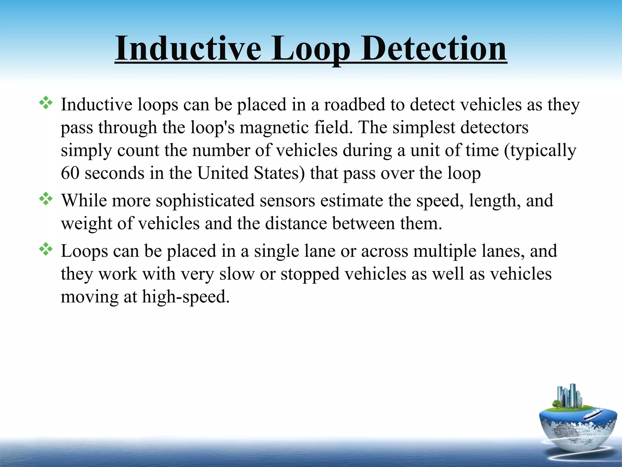Inductive Loop Detection
 Inductive loops can be placed in a roadbed to detect vehicles as they
  pass through the loop's magnetic field. The simplest detectors
  simply count the number of vehicles during a unit of time (typically
  60 seconds in the United States) that pass over the loop
 While more sophisticated sensors estimate the speed, length, and
  weight of vehicles and the distance between them.
 Loops can be placed in a single lane or across multiple lanes, and
  they work with very slow or stopped vehicles as well as vehicles
  moving at high-speed.
 