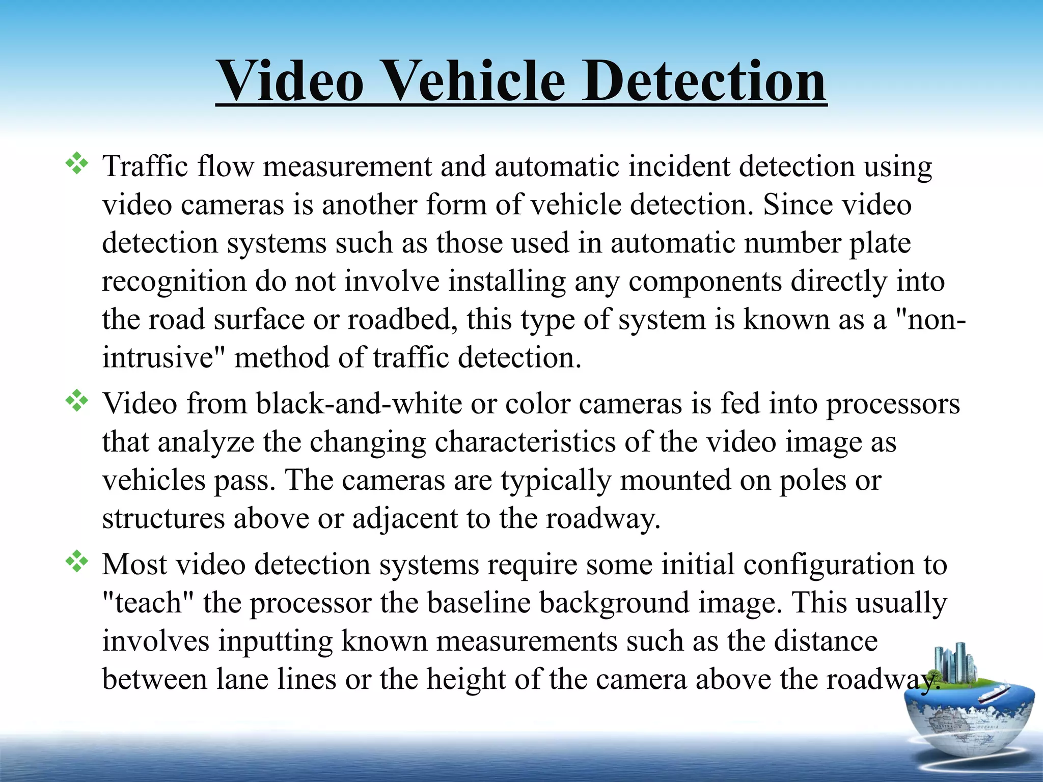 Video Vehicle Detection
 Traffic flow measurement and automatic incident detection using
  video cameras is another form of vehicle detection. Since video
  detection systems such as those used in automatic number plate
  recognition do not involve installing any components directly into
  the road surface or roadbed, this type of system is known as a "non-
  intrusive" method of traffic detection.
 Video from black-and-white or color cameras is fed into processors
  that analyze the changing characteristics of the video image as
  vehicles pass. The cameras are typically mounted on poles or
  structures above or adjacent to the roadway.
 Most video detection systems require some initial configuration to
  "teach" the processor the baseline background image. This usually
  involves inputting known measurements such as the distance
  between lane lines or the height of the camera above the roadway.
 
