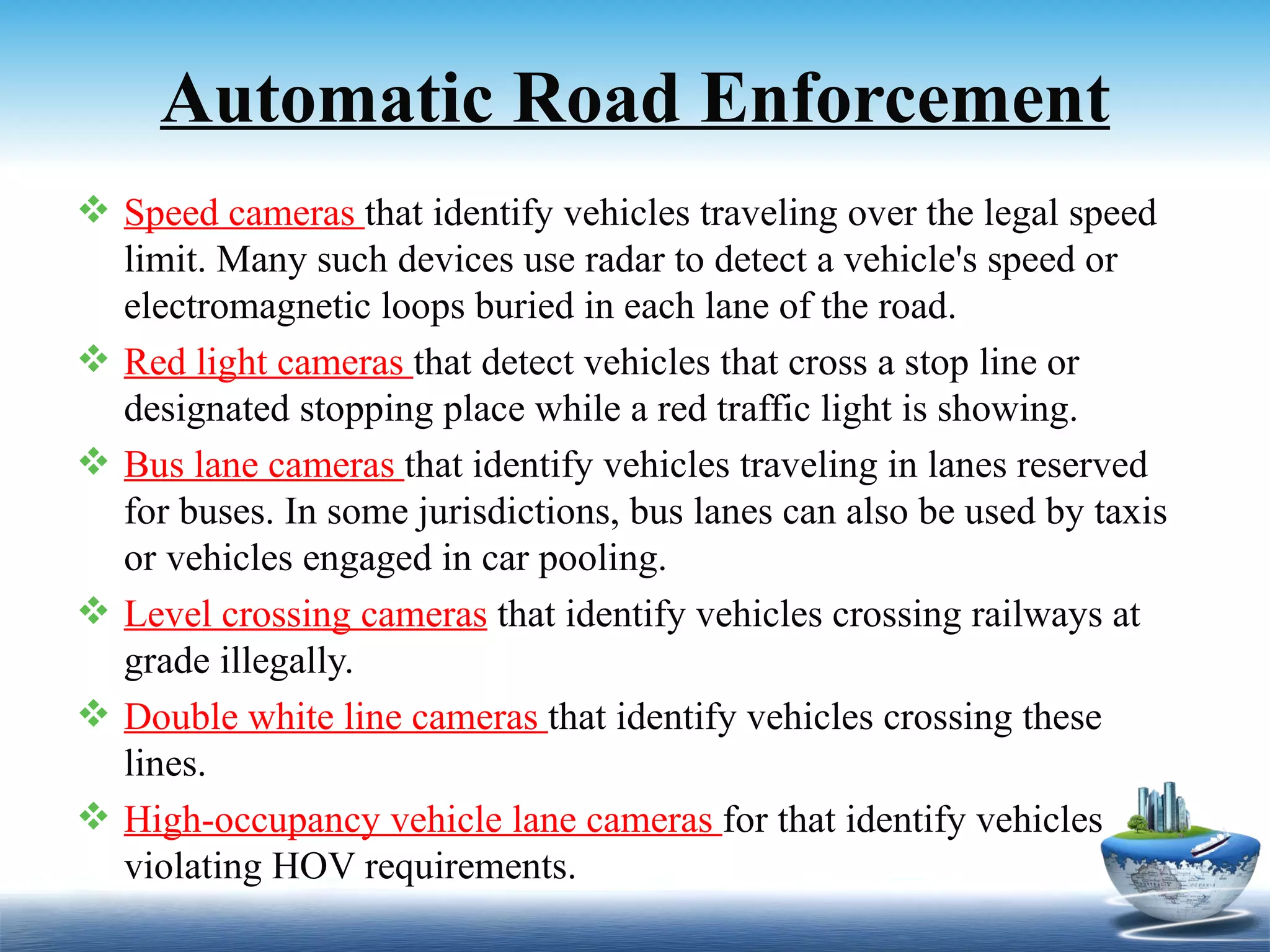 Automatic Road Enforcement
 Speed cameras that identify vehicles traveling over the legal speed
  limit. Many such devices use radar to detect a vehicle's speed or
  electromagnetic loops buried in each lane of the road.
 Red light cameras that detect vehicles that cross a stop line or
  designated stopping place while a red traffic light is showing.
 Bus lane cameras that identify vehicles traveling in lanes reserved
  for buses. In some jurisdictions, bus lanes can also be used by taxis
  or vehicles engaged in car pooling.
 Level crossing cameras that identify vehicles crossing railways at
  grade illegally.
 Double white line cameras that identify vehicles crossing these
  lines.
 High-occupancy vehicle lane cameras for that identify vehicles
  violating HOV requirements.
 