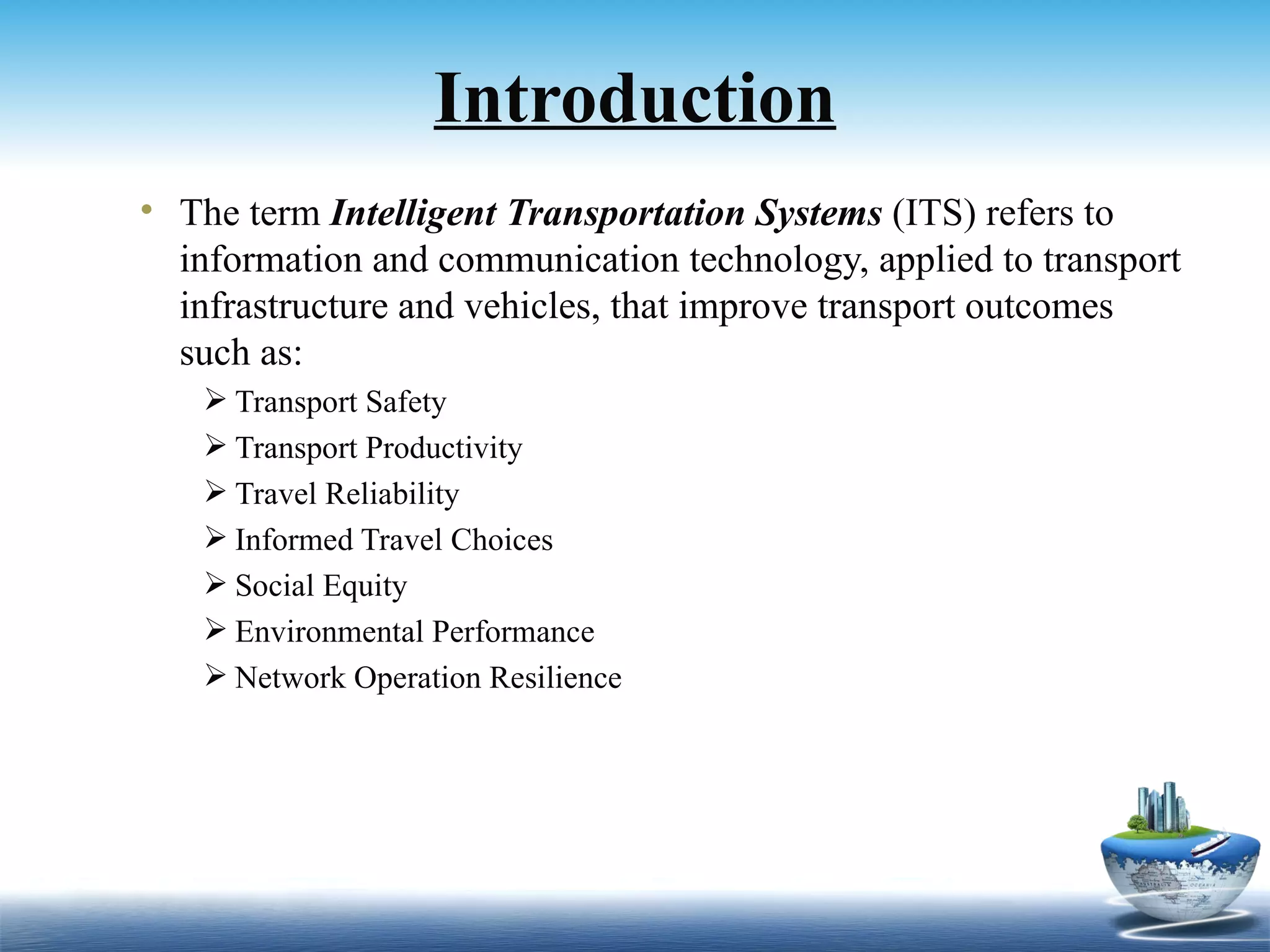 Introduction
• The term Intelligent Transportation Systems (ITS) refers to
  information and communication technology, applied to transport
  infrastructure and vehicles, that improve transport outcomes
  such as:
    Transport Safety
    Transport Productivity
    Travel Reliability
    Informed Travel Choices
    Social Equity
    Environmental Performance
    Network Operation Resilience
 