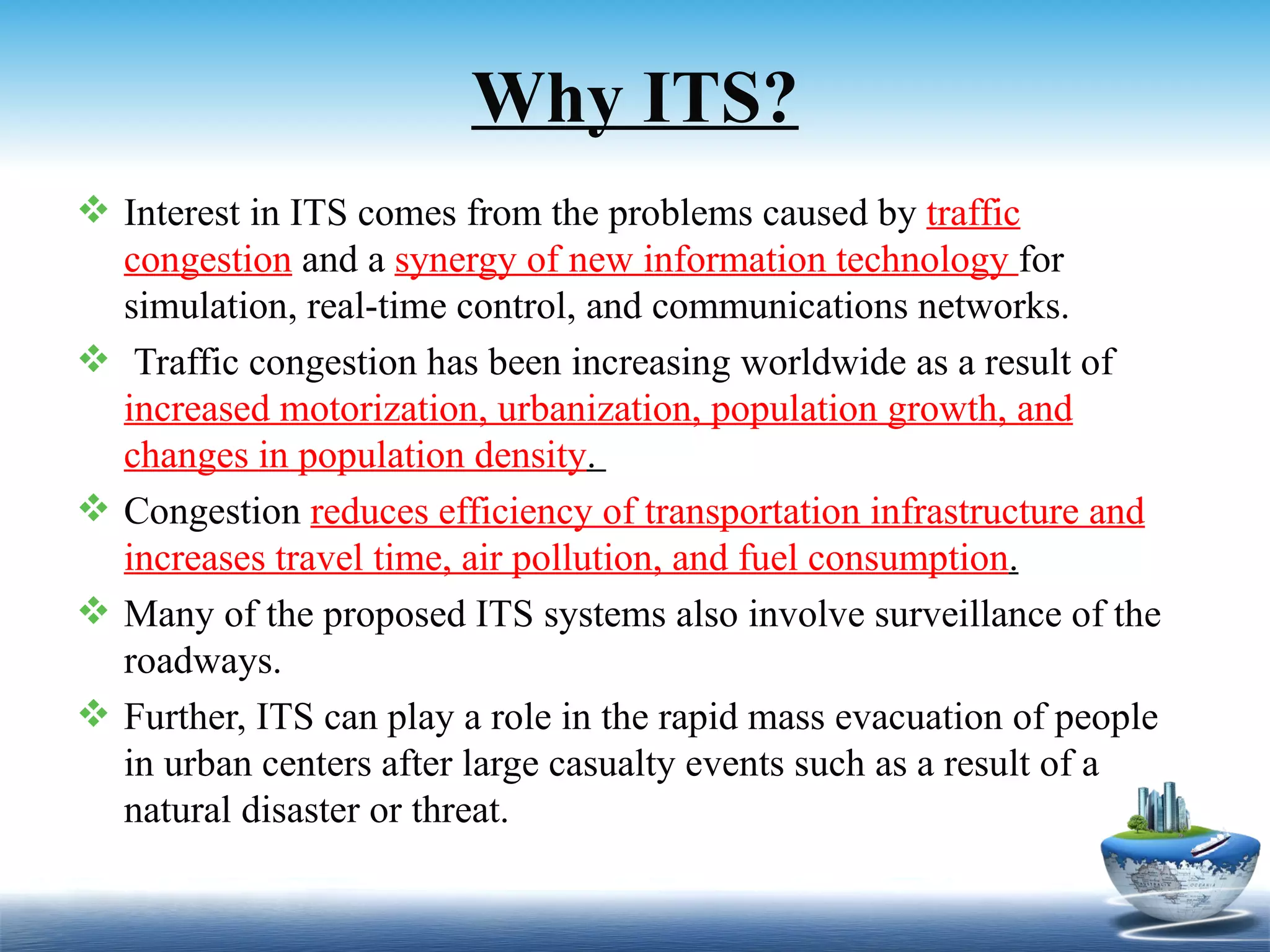 Why ITS?
 Interest in ITS comes from the problems caused by traffic
  congestion and a synergy of new information technology for
  simulation, real-time control, and communications networks.
 Traffic congestion has been increasing worldwide as a result of
  increased motorization, urbanization, population growth, and
  changes in population density.
 Congestion reduces efficiency of transportation infrastructure and
  increases travel time, air pollution, and fuel consumption.
 Many of the proposed ITS systems also involve surveillance of the
  roadways.
 Further, ITS can play a role in the rapid mass evacuation of people
  in urban centers after large casualty events such as a result of a
  natural disaster or threat.
 