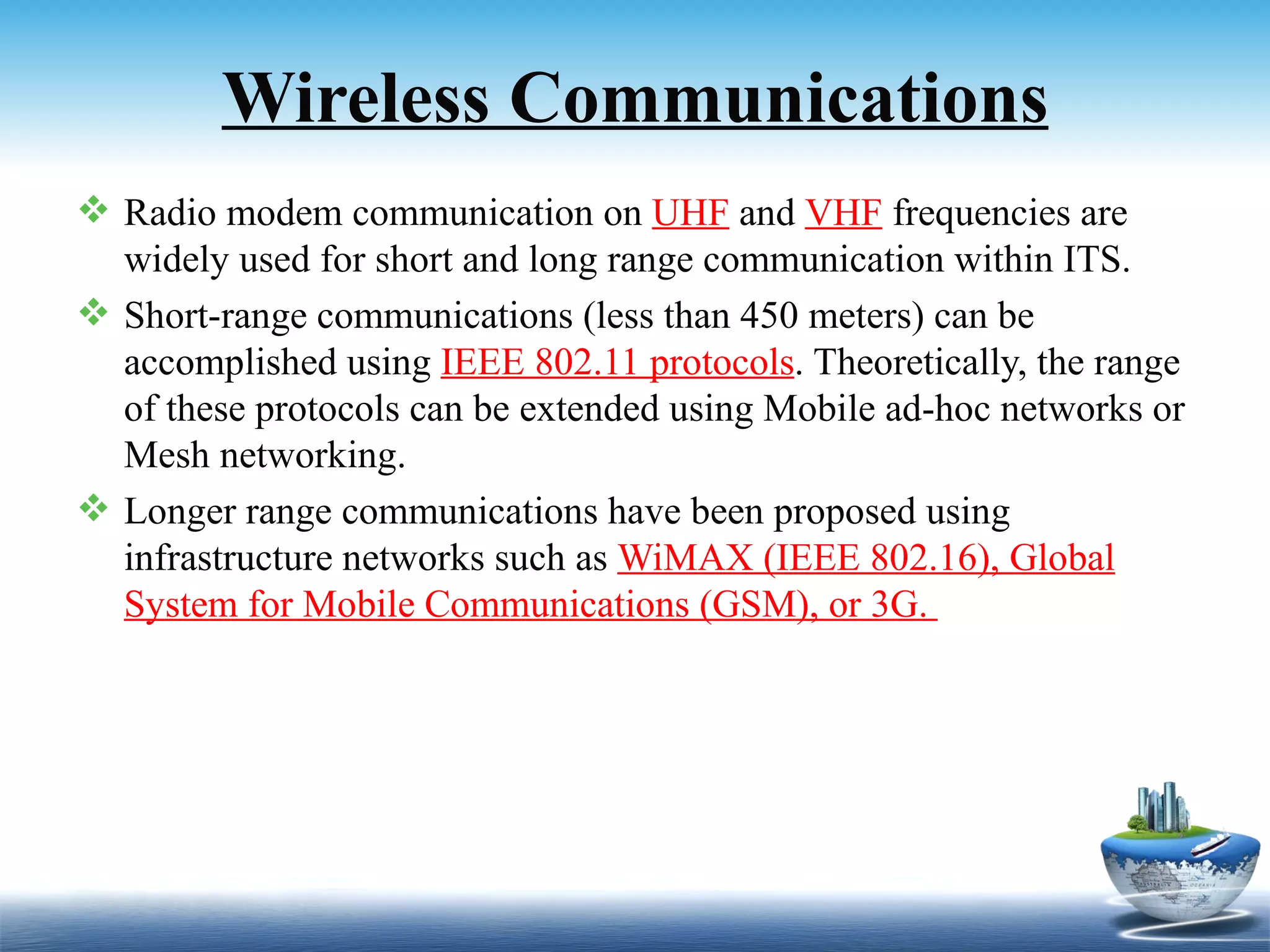 Wireless Communications
 Radio modem communication on UHF and VHF frequencies are
  widely used for short and long range communication within ITS.
 Short-range communications (less than 450 meters) can be
  accomplished using IEEE 802.11 protocols. Theoretically, the range
  of these protocols can be extended using Mobile ad-hoc networks or
  Mesh networking.
 Longer range communications have been proposed using
  infrastructure networks such as WiMAX (IEEE 802.16), Global
  System for Mobile Communications (GSM), or 3G.
 