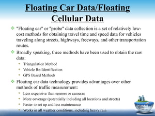 Floating Car Data/Floating
                Cellular Data
 "Floating car" or "probe" data collection is a set of relatively low-
  cost methods for obtaining travel time and speed data for vehicles
  traveling along streets, highways, freeways, and other transportation
  routes.
 Broadly speaking, three methods have been used to obtain the raw
  data:
     Triangulation Method
     Vehicle Re-Identification
     GPS Based Methods
 Floating car data technology provides advantages over other
  methods of traffic measurement:
       Less expensive than sensors or cameras
       More coverage (potentially including all locations and streets)
       Faster to set up and less maintenance
       Works in all weather conditions, including heavy rain
 