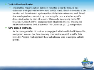  Vehicle Re-identification
   • This method requires sets of detectors mounted along the road. In this
     technique, a unique serial number for a device in the vehicle is detected at one
     location and then detected again (re-identified) further down the road. Travel
     times and speed are calculated by comparing the time at which a specific
     device is detected by pairs of sensors. This can be done using the MAC
     (Machine Access Control) addresses from Bluetooth devices, or using the
     RFID serial numbers from Electronic Toll Collection (ETC) transponders.
 GPS Based Methods.
   • An increasing number of vehicles are equipped with in-vehicle GPS (satellite
     navigation) systems that have two-way communication with a traffic data
     provider. Position readings from these vehicles are used to compute vehicle
     speeds.
 