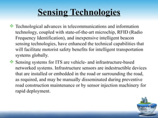 Sensing Technologies
 Technological advances in telecommunications and information
  technology, coupled with state-of-the-art microchip, RFID (Radio
  Frequency Identification), and inexpensive intelligent beacon
  sensing technologies, have enhanced the technical capabilities that
  will facilitate motorist safety benefits for intelligent transportation
  systems globally.
 Sensing systems for ITS are vehicle- and infrastructure-based
  networked systems. Infrastructure sensors are indestructible devices
  that are installed or embedded in the road or surrounding the road,
  as required, and may be manually disseminated during preventive
  road construction maintenance or by sensor injection machinery for
  rapid deployment.
 