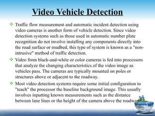 Video Vehicle Detection
 Traffic flow measurement and automatic incident detection using
  video cameras is another form of vehicle detection. Since video
  detection systems such as those used in automatic number plate
  recognition do not involve installing any components directly into
  the road surface or roadbed, this type of system is known as a "non-
  intrusive" method of traffic detection.
 Video from black-and-white or color cameras is fed into processors
  that analyze the changing characteristics of the video image as
  vehicles pass. The cameras are typically mounted on poles or
  structures above or adjacent to the roadway.
 Most video detection systems require some initial configuration to
  "teach" the processor the baseline background image. This usually
  involves inputting known measurements such as the distance
  between lane lines or the height of the camera above the roadway.
 