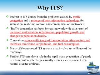Why ITS?
 Interest in ITS comes from the problems caused by traffic
  congestion and a synergy of new information technology for
  simulation, real-time control, and communications networks.
 Traffic congestion has been increasing worldwide as a result of
  increased motorization, urbanization, population growth, and
  changes in population density.
 Congestion reduces efficiency of transportation infrastructure and
  increases travel time, air pollution, and fuel consumption.
 Many of the proposed ITS systems also involve surveillance of the
  roadways.
 Further, ITS can play a role in the rapid mass evacuation of people
  in urban centers after large casualty events such as a result of a
  natural disaster or threat.
 