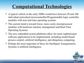 Computational Technologies
 A typical vehicle in the early 2000s would have between 20 and 100
  individual networked microcontroller/Programmable logic controller
  modules with non-real-time operating systems.
 The current trend is toward fewer, more costly microprocessor
  modules with hardware memory management and Real-Time
  Operating Systems.
 The new embedded system platforms allow for more sophisticated
  software applications to be implemented, including model-based
  process control, artificial intelligence, and ubiquitous computing.
 Perhaps the most important of these for Intelligent Transportation
  Systems is artificial intelligence.
 