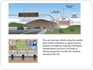 We can track any vehicle using the number
plate tracker and know its speed and tyre
pressure on highway using this Intelligent
transportation sysytem.It will help us
during emergency to tackle the situation
aroused at the site.
 
