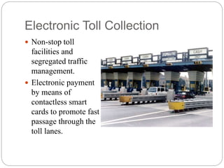 Electronic Toll Collection
 Non-stop toll
facilities and
segregated traffic
management.
 Electronic payment
by means of
contactless smart
cards to promote fast
passage through the
toll lanes.
 