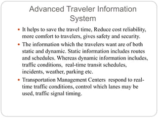 Advanced Traveler Information
System
 It helps to save the travel time, Reduce cost reliability,
more comfort to travelers, gives safety and security.
 The information which the travelers want are of both
static and dynamic. Static information includes routes
and schedules. Whereas dynamic information includes,
traffic conditions, real-time transit schedules,
incidents, weather, parking etc.
 Transportation Management Centers respond to real-
time traffic conditions, control which lanes may be
used, traffic signal timing.
 