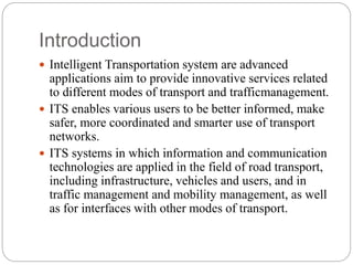 Introduction
 Intelligent Transportation system are advanced
applications aim to provide innovative services related
to different modes of transport and trafficmanagement.
 ITS enables various users to be better informed, make
safer, more coordinated and smarter use of transport
networks.
 ITS systems in which information and communication
technologies are applied in the field of road transport,
including infrastructure, vehicles and users, and in
traffic management and mobility management, as well
as for interfaces with other modes of transport.
 