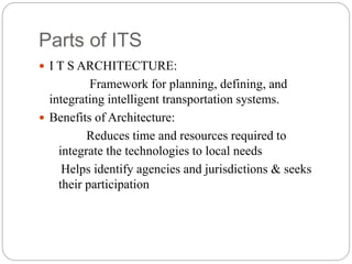 Parts of ITS
 I T S ARCHITECTURE:
Framework for planning, defining, and
integrating intelligent transportation systems.
 Benefits of Architecture:
Reduces time and resources required to
integrate the technologies to local needs
Helps identify agencies and jurisdictions & seeks
their participation
 