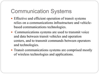 Communication Systems
 Effective and efficient operation of transit systems
relies on a communications infrastructure and vehicle-
based communications technologies.
 Communications systems are used to transmit voice
and data between transit vehicles and operation
centers, and to transmit commands between operators
and technologies.
 Transit communications systems are comprised mostly
of wireless technologies and applications.
 