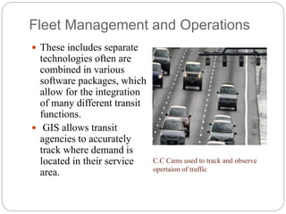 Fleet Management and Operations
 These includes separate
technologies often are
combined in various
software packages, which
allow for the integration
of many different transit
functions.
 GIS allows transit
agencies to accurately
track where demand is
located in their service
area.
C.C Cams used to track and observe
opertaion of traffic
 