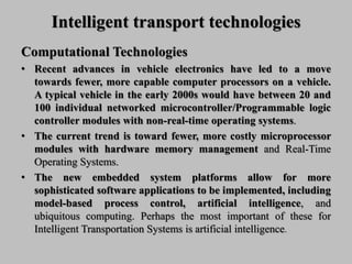 Intelligent transport technologies
Computational Technologies
• Recent advances in vehicle electronics have led to a move
towards fewer, more capable computer processors on a vehicle.
A typical vehicle in the early 2000s would have between 20 and
100 individual networked microcontroller/Programmable logic
controller modules with non-real-time operating systems.
• The current trend is toward fewer, more costly microprocessor
modules with hardware memory management and Real-Time
Operating Systems.
• The new embedded system platforms allow for more
sophisticated software applications to be implemented, including
model-based process control, artificial intelligence, and
ubiquitous computing. Perhaps the most important of these for
Intelligent Transportation Systems is artificial intelligence.
 