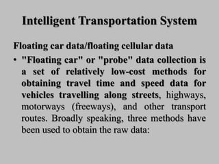 Intelligent Transportation System
Floating car data/floating cellular data
• "Floating car" or "probe" data collection is
a set of relatively low-cost methods for
obtaining travel time and speed data for
vehicles travelling along streets, highways,
motorways (freeways), and other transport
routes. Broadly speaking, three methods have
been used to obtain the raw data:
 