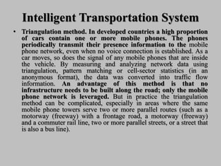 Intelligent Transportation System
• Triangulation method. In developed countries a high proportion
of cars contain one or more mobile phones. The phones
periodically transmit their presence information to the mobile
phone network, even when no voice connection is established. As a
car moves, so does the signal of any mobile phones that are inside
the vehicle. By measuring and analyzing network data using
triangulation, pattern matching or cell-sector statistics (in an
anonymous format), the data was converted into traffic flow
information. An advantage of this method is that no
infrastructure needs to be built along the road; only the mobile
phone network is leveraged. But in practice the triangulation
method can be complicated, especially in areas where the same
mobile phone towers serve two or more parallel routes (such as a
motorway (freeway) with a frontage road, a motorway (freeway)
and a commuter rail line, two or more parallel streets, or a street that
is also a bus line).
 