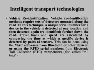 Intelligent transport technologies
• Vehicle Re-identification. Vehicle re-identification
methods require sets of detectors mounted along the
road. In this technique, a unique serial number for a
device in the vehicle is detected at one location and
then detected again (re-identified) further down the
road. Travel times and speed are calculated by
comparing the time at which a specific device is
detected by pairs of sensors. This can be done using
the MAC addresses from Bluetooth or other devices,
or using the RFID serial numbers from Electronic
Toll Collection (ETC) transponders (also called "toll
tags")
 
