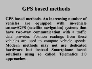GPS based methods
GPS based methods. An increasing number of
vehicles are equipped with in-vehicle
satnav/GPS (satellite navigation) systems that
have two-way communication with a traffic
data provider. Position readings from these
vehicles are used to compute vehicle speeds.
Modern methods may not use dedicated
hardware but instead Smartphone based
solutions using so called Telematics 2.0
approaches.
 
