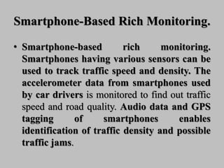 Smartphone-Based Rich Monitoring.
• Smartphone-based rich monitoring.
Smartphones having various sensors can be
used to track traffic speed and density. The
accelerometer data from smartphones used
by car drivers is monitored to find out traffic
speed and road quality. Audio data and GPS
tagging of smartphones enables
identification of traffic density and possible
traffic jams.
 