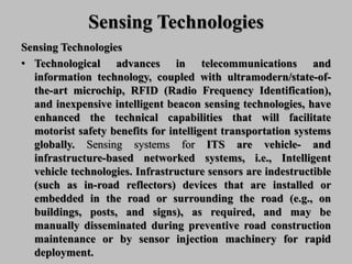 Sensing Technologies
Sensing Technologies
• Technological advances in telecommunications and
information technology, coupled with ultramodern/state-of-
the-art microchip, RFID (Radio Frequency Identification),
and inexpensive intelligent beacon sensing technologies, have
enhanced the technical capabilities that will facilitate
motorist safety benefits for intelligent transportation systems
globally. Sensing systems for ITS are vehicle- and
infrastructure-based networked systems, i.e., Intelligent
vehicle technologies. Infrastructure sensors are indestructible
(such as in-road reflectors) devices that are installed or
embedded in the road or surrounding the road (e.g., on
buildings, posts, and signs), as required, and may be
manually disseminated during preventive road construction
maintenance or by sensor injection machinery for rapid
deployment.
 