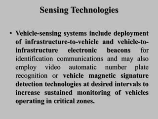 Sensing Technologies
• Vehicle-sensing systems include deployment
of infrastructure-to-vehicle and vehicle-to-
infrastructure electronic beacons for
identification communications and may also
employ video automatic number plate
recognition or vehicle magnetic signature
detection technologies at desired intervals to
increase sustained monitoring of vehicles
operating in critical zones.
 