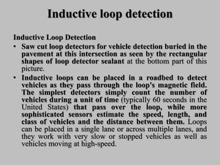 Inductive loop detection
Inductive Loop Detection
• Saw cut loop detectors for vehicle detection buried in the
pavement at this intersection as seen by the rectangular
shapes of loop detector sealant at the bottom part of this
picture.
• Inductive loops can be placed in a roadbed to detect
vehicles as they pass through the loop's magnetic field.
The simplest detectors simply count the number of
vehicles during a unit of time (typically 60 seconds in the
United States) that pass over the loop, while more
sophisticated sensors estimate the speed, length, and
class of vehicles and the distance between them. Loops
can be placed in a single lane or across multiple lanes, and
they work with very slow or stopped vehicles as well as
vehicles moving at high-speed.
 