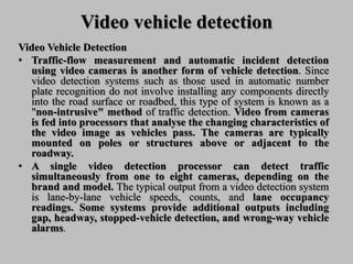 Video vehicle detection
Video Vehicle Detection
• Traffic-flow measurement and automatic incident detection
using video cameras is another form of vehicle detection. Since
video detection systems such as those used in automatic number
plate recognition do not involve installing any components directly
into the road surface or roadbed, this type of system is known as a
"non-intrusive" method of traffic detection. Video from cameras
is fed into processors that analyse the changing characteristics of
the video image as vehicles pass. The cameras are typically
mounted on poles or structures above or adjacent to the
roadway.
• A single video detection processor can detect traffic
simultaneously from one to eight cameras, depending on the
brand and model. The typical output from a video detection system
is lane-by-lane vehicle speeds, counts, and lane occupancy
readings. Some systems provide additional outputs including
gap, headway, stopped-vehicle detection, and wrong-way vehicle
alarms.
 