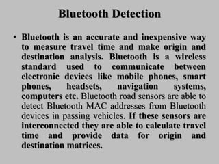 Bluetooth Detection
• Bluetooth is an accurate and inexpensive way
to measure travel time and make origin and
destination analysis. Bluetooth is a wireless
standard used to communicate between
electronic devices like mobile phones, smart
phones, headsets, navigation systems,
computers etc. Bluetooth road sensors are able to
detect Bluetooth MAC addresses from Bluetooth
devices in passing vehicles. If these sensors are
interconnected they are able to calculate travel
time and provide data for origin and
destination matrices.
 
