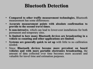 Bluetooth Detection
• Compared to other traffic measurement technologies, Bluetooth
measurement has some differences:
• Accurate measurement points with absolute confirmation to
provide to the second travel times.
• Is non-intrusive, which can lead to lower-cost installations for both
permanent and temporary sites.
• Is limited to how many Bluetooth devices are broadcasting in a
vehicle so counting and other applications are limited.
• Systems are generally quick to set up with little to no calibration
needed.
• Since Bluetooth devices become more prevalent on board
vehicles and with more portable electronics broadcasting, the
amount of data collected over time becomes more accurate and
valuable for travel time and estimation purposes.
 