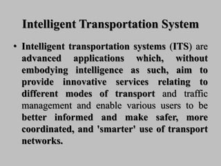 Intelligent Transportation System
• Intelligent transportation systems (ITS) are
advanced applications which, without
embodying intelligence as such, aim to
provide innovative services relating to
different modes of transport and traffic
management and enable various users to be
better informed and make safer, more
coordinated, and 'smarter' use of transport
networks.
 