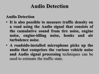 Audio Detection
Audio Detection
• It is also possible to measure traffic density on
a road using the Audio signal that consists of
the cumulative sound from tire noise, engine
noise, engine-idling noise, honks and air
turbulence noise.
• A roadside-installed microphone picks up the
audio that comprises the various vehicle noise
and Audio signal processing techniques can be
used to estimate the traffic state.
 