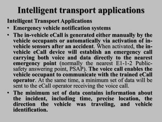 Intelligent transport applications
Intelligent Transport Applications
• Emergency vehicle notification systems
• The in-vehicle eCall is generated either manually by the
vehicle occupants or automatically via activation of in-
vehicle sensors after an accident. When activated, the in-
vehicle eCall device will establish an emergency call
carrying both voice and data directly to the nearest
emergency point (normally the nearest E1-1-2 Public-
safety answering point, PSAP). The voice call enables the
vehicle occupant to communicate with the trained eCall
operator. At the same time, a minimum set of data will be
sent to the eCall operator receiving the voice call.
• The minimum set of data contains information about
the incident, including time, precise location, the
direction the vehicle was traveling, and vehicle
identification.
 