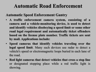 Automatic Road Enforcement
Automatic Speed Enforcement Gantry
• A traffic enforcement camera system, consisting of a
camera and a vehicle-monitoring device, is used to detect
and identify vehicles disobeying a speed limit or some other
road legal requirement and automatically ticket offenders
based on the license plate number. Traffic tickets are sent
by mail. Applications include:
• Speed cameras that identify vehicles traveling over the
legal speed limit. Many such devices use radar to detect a
vehicle's speed or electromagnetic loops buried in each lane of
the road.
• Red light cameras that detect vehicles that cross a stop line
or designated stopping place while a red traffic light is
showing.
 