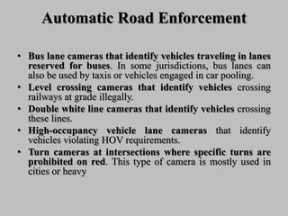 Automatic Road Enforcement
• Bus lane cameras that identify vehicles traveling in lanes
reserved for buses. In some jurisdictions, bus lanes can
also be used by taxis or vehicles engaged in car pooling.
• Level crossing cameras that identify vehicles crossing
railways at grade illegally.
• Double white line cameras that identify vehicles crossing
these lines.
• High-occupancy vehicle lane cameras that identify
vehicles violating HOV requirements.
• Turn cameras at intersections where specific turns are
prohibited on red. This type of camera is mostly used in
cities or heavy
 