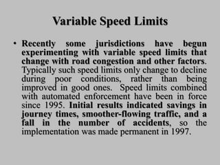 Variable Speed Limits
• Recently some jurisdictions have begun
experimenting with variable speed limits that
change with road congestion and other factors.
Typically such speed limits only change to decline
during poor conditions, rather than being
improved in good ones. Speed limits combined
with automated enforcement have been in force
since 1995. Initial results indicated savings in
journey times, smoother-flowing traffic, and a
fall in the number of accidents, so the
implementation was made permanent in 1997.
 