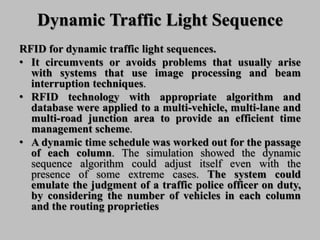 Dynamic Traffic Light Sequence
RFID for dynamic traffic light sequences.
• It circumvents or avoids problems that usually arise
with systems that use image processing and beam
interruption techniques.
• RFID technology with appropriate algorithm and
database were applied to a multi-vehicle, multi-lane and
multi-road junction area to provide an efficient time
management scheme.
• A dynamic time schedule was worked out for the passage
of each column. The simulation showed the dynamic
sequence algorithm could adjust itself even with the
presence of some extreme cases. The system could
emulate the judgment of a traffic police officer on duty,
by considering the number of vehicles in each column
and the routing proprieties
 