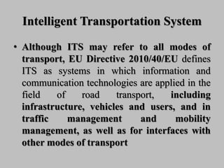 Intelligent Transportation System
• Although ITS may refer to all modes of
transport, EU Directive 2010/40/EU defines
ITS as systems in which information and
communication technologies are applied in the
field of road transport, including
infrastructure, vehicles and users, and in
traffic management and mobility
management, as well as for interfaces with
other modes of transport
 