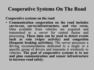 Cooperative Systems On The Road
Cooperative systems on the road
• Communication cooperation on the road includes
car-to-car, car-to-infrastructure, and vice versa.
Data available from vehicles are acquired and
transmitted to a server for central fusion and
processing. These data can be used to detect events
such as rain (wiper activity) and congestion
(frequent braking activities). The server processes a
driving recommendation dedicated to a single or a
specific group of drivers and transmits it wirelessly to
vehicles. The goal of cooperative systems is to use
and plan communication and sensor infrastructure
to increase road safety.
 